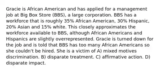 Gracie is African American and has applied for a management job at Big Box Store (BBS), a large corporation. BBS has a workforce that is roughly 35% African American, 30% Hispanic, 20% Asian and 15% white. This closely approximates the workforce available to BBS, although African Americans and Hispanics are slightly overrepresented. Gracie is turned down for the job and is told that BBS has too many African Americans so she couldn't be hired. She is a victim of A) mixed motives discrimination. B) disparate treatment. C) affirmative action. D) disparate impact.