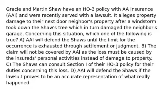 Gracie and Martin Shaw have an HO-3 policy with AA Insurance (AAI) and were recently served with a lawsuit. It alleges property damage to their next door neighbor's property after a windstorm took down the Shaw's tree which in turn damaged the neighbor's garage. Concerning this situation, which one of the following is true? A) AAI will defend the Shaws until the limit for the occurrence is exhausted through settlement or judgment. B) The claim will not be covered by AAI as the loss must be caused by the insureds' personal activities instead of damage to property. C) The Shaws can consult Section I of their HO-3 policy for their duties concerning this loss. D) AAI will defend the Shaws if the lawsuit proves to be an accurate representation of what really happened.