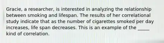 Gracie, a researcher, is interested in analyzing the relationship between smoking and lifespan. The results of her correlational study indicate that as the number of cigarettes smoked per day increases, life span decreases. This is an example of the _____ kind of correlation.