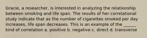 Gracie, a researcher, is interested in analyzing the relationship between smoking and life span. The results of her correlational study indicate that as the number of cigarettes smoked per day increases, life span decreases. This is an example of the ______ kind of correlation a. positive b. negative c. direct d. transverse