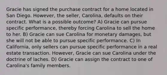 Gracie has signed the purchase contract for a home located in San Diego. However, the seller, Carolina, defaults on their contract. What is a possible outcome? A) Gracie can pursue specific performance, thereby forcing Carolina to sell the home to her. B) Gracie can sue Carolina for monetary damages, but she will not be able to pursue specific performance. C) In California, only sellers can pursue specific performance in a real estate transaction. However, Gracie can sue Carolina under the doctrine of laches. D) Gracie can assign the contract to one of Carolina's family members.