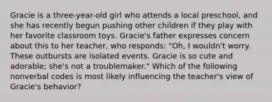 Gracie is a three-year-old girl who attends a local preschool, and she has recently begun pushing other children if they play with her favorite classroom toys. Gracie's father expresses concern about this to her teacher, who responds: "Oh, I wouldn't worry. These outbursts are isolated events. Gracie is so cute and adorable; she's not a troublemaker." Which of the following nonverbal codes is most likely influencing the teacher's view of Gracie's behavior?