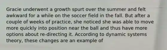 Gracie underwent a growth spurt over the summer and felt awkward for a while on the soccer field in the fall. But after a couple of weeks of practice, she noticed she was able to move more quickly into position near the ball and thus have more options about re-directing it. According to dynamic systems theory, these changes are an example of