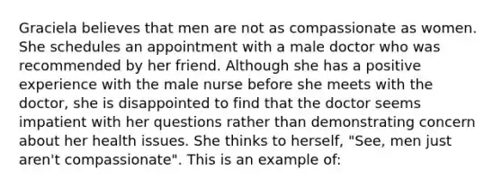 Graciela believes that men are not as compassionate as women. She schedules an appointment with a male doctor who was recommended by her friend. Although she has a positive experience with the male nurse before she meets with the doctor, she is disappointed to find that the doctor seems impatient with her questions rather than demonstrating concern about her health issues. She thinks to herself, "See, men just aren't compassionate". This is an example of: