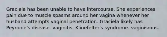 Graciela has been unable to have intercourse. She experiences pain due to muscle spasms around her vagina whenever her husband attempts vaginal penetration. Graciela likely has Peyronie's disease. vaginitis. Klinefelter's syndrome. vaginismus.