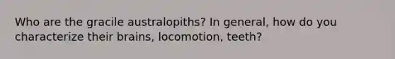 Who are the gracile australopiths? In general, how do you characterize their brains, locomotion, teeth?