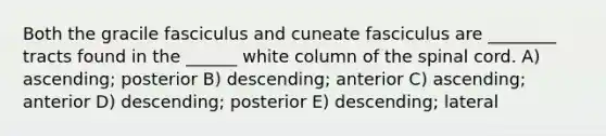 Both the gracile fasciculus and cuneate fasciculus are ________ tracts found in the ______ white column of the spinal cord. A) ascending; posterior B) descending; anterior C) ascending; anterior D) descending; posterior E) descending; lateral