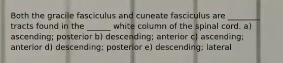 Both the gracile fasciculus and cuneate fasciculus are ________ tracts found in the ______ white column of the spinal cord. a) ascending; posterior b) descending; anterior c) ascending; anterior d) descending; posterior e) descending; lateral