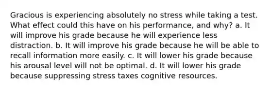 Gracious is experiencing absolutely no stress while taking a test. What effect could this have on his performance, and why? a. It will improve his grade because he will experience less distraction. b. It will improve his grade because he will be able to recall information more easily. c. It will lower his grade because his arousal level will not be optimal. d. It will lower his grade because suppressing stress taxes cognitive resources.