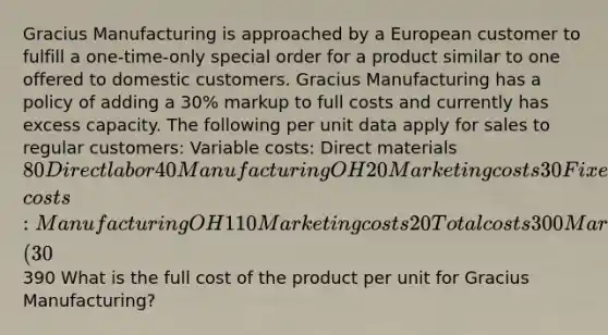 Gracius Manufacturing is approached by a European customer to fulfill a one-time-only special order for a product similar to one offered to domestic customers. Gracius Manufacturing has a policy of adding a 30​% markup to full costs and currently has excess capacity. The following per unit data apply for sales to regular​ customers: Variable​ costs: Direct materials 80 Direct labor 40 Manufacturing OH 20 Marketing costs 30 Fixed​ costs: Manufacturing OH 110 Marketing costs 20 Total costs 300 Markup ​(30​%) 90 Est. selling price 390 What is the full cost of the product per unit for Gracius​ Manufacturing?