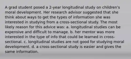 A grad student posed a 2-year longitudinal study on children's moral development. Her research advisor suggested that she think about ways to get the types of information she was interested in studying from a cross-sectional study. The most likely reason for this advice was: a. longitudinal studies can be expensive and difficult to manage. b. her mentor was more interested in the type of info that could be learned in cross-sectional. c. longitudinal studies are not good for studying moral development. d. a cross-sectional study is easier and gives the same information.