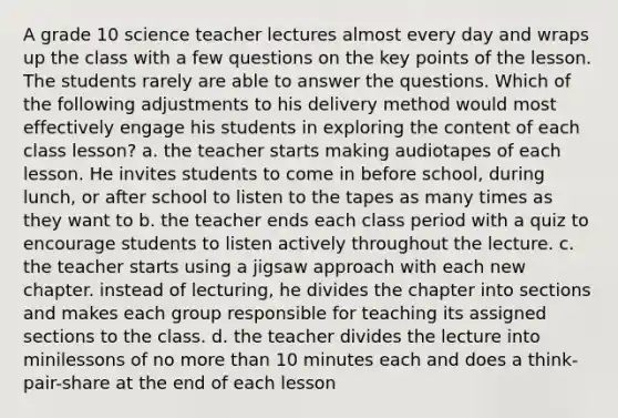 A grade 10 science teacher lectures almost every day and wraps up the class with a few questions on the key points of the lesson. The students rarely are able to answer the questions. Which of the following adjustments to his delivery method would most effectively engage his students in exploring the content of each class lesson? a. the teacher starts making audiotapes of each lesson. He invites students to come in before school, during lunch, or after school to listen to the tapes as many times as they want to b. the teacher ends each class period with a quiz to encourage students to listen actively throughout the lecture. c. the teacher starts using a jigsaw approach with each new chapter. instead of lecturing, he divides the chapter into sections and makes each group responsible for teaching its assigned sections to the class. d. the teacher divides the lecture into minilessons of no more than 10 minutes each and does a think-pair-share at the end of each lesson