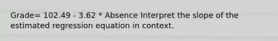 Grade= 102.49 - 3.62 * Absence Interpret the slope of the estimated regression equation in context.