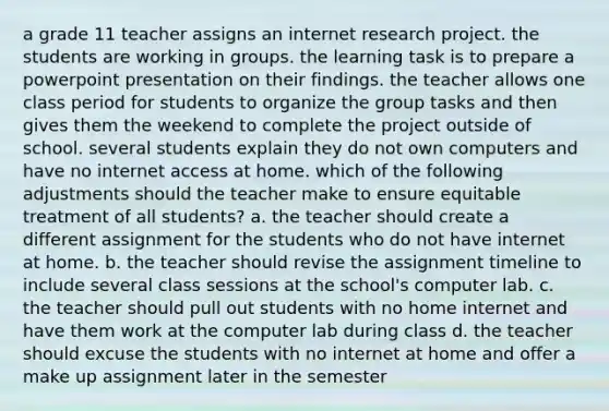 a grade 11 teacher assigns an internet research project. the students are working in groups. the learning task is to prepare a powerpoint presentation on their findings. the teacher allows one class period for students to organize the group tasks and then gives them the weekend to complete the project outside of school. several students explain they do not own computers and have no internet access at home. which of the following adjustments should the teacher make to ensure equitable treatment of all students? a. the teacher should create a different assignment for the students who do not have internet at home. b. the teacher should revise the assignment timeline to include several class sessions at the school's computer lab. c. the teacher should pull out students with no home internet and have them work at the computer lab during class d. the teacher should excuse the students with no internet at home and offer a make up assignment later in the semester