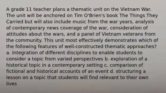 A grade 11 teacher plans a thematic unit on the Vietnam War. The unit will be anchored on Tim O'Brien's book The Things They Carried but will also include music from the war years, analysis of contemporary news coverage of the war, consideration of attitudes about the wars, and a panel of Vietnam veterans from the community. This unit most effectively demonstrates which of the following features of well-constructed thematic approaches? a. Integration of different disciplines to enable students to consider a topic from varied perspectives b. exploration of a historical topic in a contemporary setting c. comparison of fictional and historical accounts of an event d. structuring a lesson on a topic that students will find relevant to their own lives