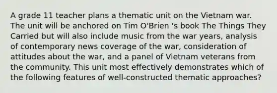 A grade 11 teacher plans a thematic unit on the Vietnam war. The unit will be anchored on Tim O'Brien 's book The Things They Carried but will also include music from the war years, analysis of contemporary news coverage of the war, consideration of attitudes about the war, and a panel of Vietnam veterans from the community. This unit most effectively demonstrates which of the following features of well-constructed thematic approaches?