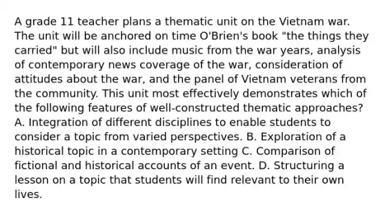 A grade 11 teacher plans a thematic unit on the Vietnam war. The unit will be anchored on time O'Brien's book "the things they carried" but will also include music from the war years, analysis of contemporary news coverage of the war, consideration of attitudes about the war, and the panel of Vietnam veterans from the community. This unit most effectively demonstrates which of the following features of well-constructed thematic approaches? A. Integration of different disciplines to enable students to consider a topic from varied perspectives. B. Exploration of a historical topic in a contemporary setting C. Comparison of fictional and historical accounts of an event. D. Structuring a lesson on a topic that students will find relevant to their own lives.