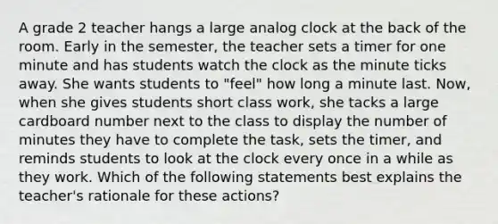 A grade 2 teacher hangs a large analog clock at the back of the room. Early in the semester, the teacher sets a timer for one minute and has students watch the clock as the minute ticks away. She wants students to "feel" how long a minute last. Now, when she gives students short class work, she tacks a large cardboard number next to the class to display the number of minutes they have to complete the task, sets the timer, and reminds students to look at the clock every once in a while as they work. Which of the following statements best explains the teacher's rationale for these actions?