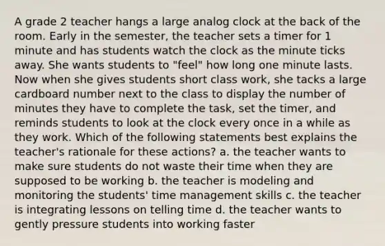 A grade 2 teacher hangs a large analog clock at the back of the room. Early in the semester, the teacher sets a timer for 1 minute and has students watch the clock as the minute ticks away. She wants students to "feel" how long one minute lasts. Now when she gives students short class work, she tacks a large cardboard number next to the class to display the number of minutes they have to complete the task, set the timer, and reminds students to look at the clock every once in a while as they work. Which of the following statements best explains the teacher's rationale for these actions? a. the teacher wants to make sure students do not waste their time when they are supposed to be working b. the teacher is modeling and monitoring the students' time management skills c. the teacher is integrating lessons on telling time d. the teacher wants to gently pressure students into working faster