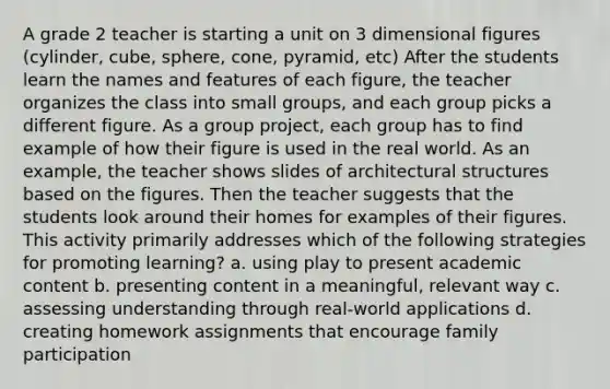 A grade 2 teacher is starting a unit on 3 dimensional figures (cylinder, cube, sphere, cone, pyramid, etc) After the students learn the names and features of each figure, the teacher organizes the class into small groups, and each group picks a different figure. As a group project, each group has to find example of how their figure is used in the real world. As an example, the teacher shows slides of architectural structures based on the figures. Then the teacher suggests that the students look around their homes for examples of their figures. This activity primarily addresses which of the following strategies for promoting learning? a. using play to present academic content b. presenting content in a meaningful, relevant way c. assessing understanding through real-world applications d. creating homework assignments that encourage family participation