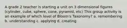 A grade 2 teacher is starting a unit on 3 dimensional figures (cylinder, cube, sphere, cone, pyramid, etc) This group activity is an example of which level of Bloom's Taxonomy? a. remembering b. understanding c. applying d. creating