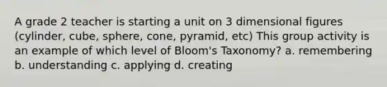 A grade 2 teacher is starting a unit on 3 dimensional figures (cylinder, cube, sphere, cone, pyramid, etc) This group activity is an example of which level of Bloom's Taxonomy? a. remembering b. understanding c. applying d. creating