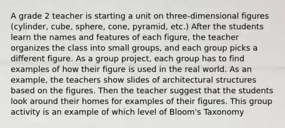 A grade 2 teacher is starting a unit on three-dimensional figures (cylinder, cube, sphere, cone, pyramid, etc.) After the students learn the names and features of each figure, the teacher organizes the class into small groups, and each group picks a different figure. As a group project, each group has to find examples of how their figure is used in the real world. As an example, the teachers show slides of architectural structures based on the figures. Then the teacher suggest that the students look around their homes for examples of their figures. This group activity is an example of which level of Bloom's Taxonomy