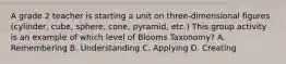 A grade 2 teacher is starting a unit on three-dimensional figures (cylinder, cube, sphere, cone, pyramid, etc.) This group activity is an example of which level of Blooms Taxonomy? A. Remembering B. Understanding C. Applying D. Creating