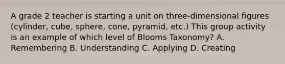 A grade 2 teacher is starting a unit on three-dimensional figures (cylinder, cube, sphere, cone, pyramid, etc.) This group activity is an example of which level of Blooms Taxonomy? A. Remembering B. Understanding C. Applying D. Creating