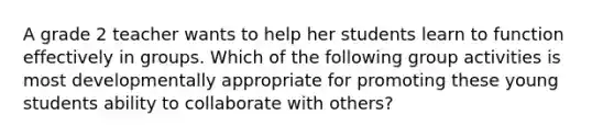 A grade 2 teacher wants to help her students learn to function effectively in groups. Which of the following group activities is most developmentally appropriate for promoting these young students ability to collaborate with others?