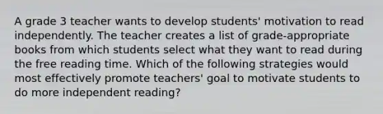 A grade 3 teacher wants to develop students' motivation to read independently. The teacher creates a list of grade-appropriate books from which students select what they want to read during the free reading time. Which of the following strategies would most effectively promote teachers' goal to motivate students to do more independent reading?