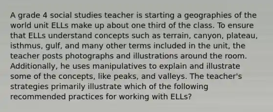 A grade 4 social studies teacher is starting a geographies of the world unit ELLs make up about one third of the class. To ensure that ELLs understand concepts such as terrain, canyon, plateau, isthmus, gulf, and many other terms included in the unit, the teacher posts photographs and illustrations around the room. Additionally, he uses manipulatives to explain and illustrate some of the concepts, like peaks, and valleys. The teacher's strategies primarily illustrate which of the following recommended practices for working with ELLs?