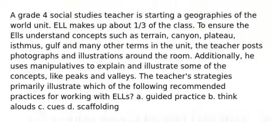 A grade 4 social studies teacher is starting a geographies of the world unit. ELL makes up about 1/3 of the class. To ensure the Ells understand concepts such as terrain, canyon, plateau, isthmus, gulf and many other terms in the unit, the teacher posts photographs and illustrations around the room. Additionally, he uses manipulatives to explain and illustrate some of the concepts, like peaks and valleys. The teacher's strategies primarily illustrate which of the following recommended practices for working with ELLs? a. guided practice b. think alouds c. cues d. scaffolding