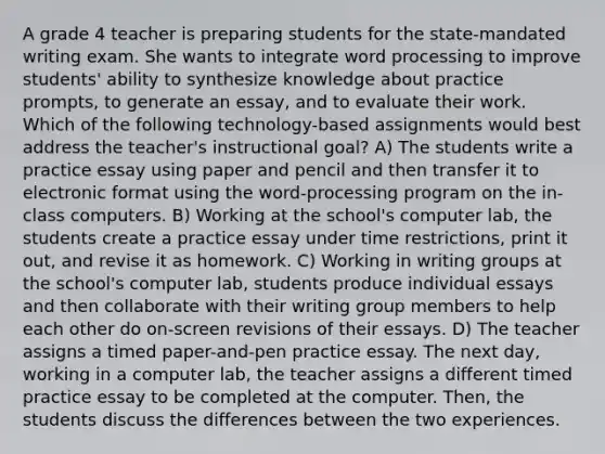 A grade 4 teacher is preparing students for the state-mandated writing exam. She wants to integrate word processing to improve students' ability to synthesize knowledge about practice prompts, to generate an essay, and to evaluate their work. Which of the following technology-based assignments would best address the teacher's instructional goal? A) The students write a practice essay using paper and pencil and then transfer it to electronic format using the word-processing program on the in-class computers. B) Working at the school's computer lab, the students create a practice essay under time restrictions, print it out, and revise it as homework. C) Working in writing groups at the school's computer lab, students produce individual essays and then collaborate with their writing group members to help each other do on-screen revisions of their essays. D) The teacher assigns a timed paper-and-pen practice essay. The next day, working in a computer lab, the teacher assigns a different timed practice essay to be completed at the computer. Then, the students discuss the differences between the two experiences.