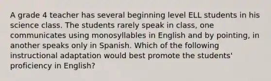 A grade 4 teacher has several beginning level ELL students in his science class. The students rarely speak in class, one communicates using monosyllables in English and by pointing, in another speaks only in Spanish. Which of the following instructional adaptation would best promote the students' proficiency in English?