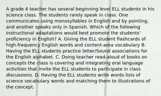 A grade 4 teacher has several beginning level ELL students in his science class. The students rarely speak in class. One communicates using monosyllables in English and by pointing, and another speaks only in Spanish. Which of the following instructional adaptations would best promote the students' proficiency in English? A. Giving the ELL student flashcards of high-frequency English words and content-area vocabulary B. Having the ELL students practice letter/Sound associations for the English alphabet. C. Doing teacher read-aloud of books on concepts the class is covering and integrating oral language activities that invite the ELL students to participate in class discussions. D. Having the ELL students write words lists of science vocabulary words and matching them to illustrations of the concept.