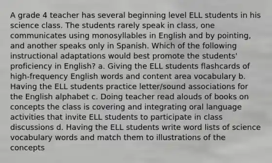 A grade 4 teacher has several beginning level ELL students in his science class. The students rarely speak in class, one communicates using monosyllables in English and by pointing, and another speaks only in Spanish. Which of the following instructional adaptations would best promote the students' proficiency in English? a. Giving the ELL students flashcards of high-frequency English words and content area vocabulary b. Having the ELL students practice letter/sound associations for the English alphabet c. Doing teacher read alouds of books on concepts the class is covering and integrating oral language activities that invite ELL students to participate in class discussions d. Having the ELL students write word lists of science vocabulary words and match them to illustrations of the concepts