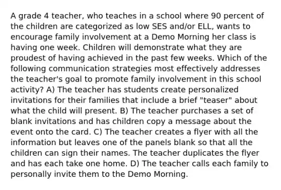 A grade 4 teacher, who teaches in a school where 90 percent of the children are categorized as low SES and/or ELL, wants to encourage family involvement at a Demo Morning her class is having one week. Children will demonstrate what they are proudest of having achieved in the past few weeks. Which of the following communication strategies most effectively addresses the teacher's goal to promote family involvement in this school activity? A) The teacher has students create personalized invitations for their families that include a brief "teaser" about what the child will present. B) The teacher purchases a set of blank invitations and has children copy a message about the event onto the card. C) The teacher creates a flyer with all the information but leaves one of the panels blank so that all the children can sign their names. The teacher duplicates the flyer and has each take one home. D) The teacher calls each family to personally invite them to the Demo Morning.