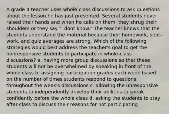 A grade 4 teacher uses whole-class discussions to ask questions about the lesson he has just presented. Several students never raised their hands and when he calls on them, they shrug their shoulders or they say "I dont know." The teacher knows that the students understand the material because their homework, seat-work, and quiz averages are strong. Which of the following strategies would best address the teacher's goal to get the nonresponsive students to participate in whole-class discussions? a. having more group discussions so that these students will not be overwhelmed by speaking in front of the whole class b. assigning participation grades each week based on the number of times students respond to questions throughout the week's discussions c. allowing the unresponsive students to independently develop their abilities to speak confidently before the whole class d. asking the students to stay after class to discuss their reasons for not participating