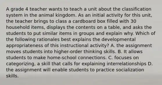 A grade 4 teacher wants to teach a unit about the classification system in the animal kingdom. As an initial activity for this unit, the teacher brings to class a cardboard box filled with 30 household items, displays the contents on a table, and asks the students to put similar items in groups and explain why. Which of the following rationales best explains the developmental appropriateness of this instructional activity? A. the assignment moves students into higher-order thinking skills. B. It allows students to make home-school connections. C. focuses on categorizing, a skill that calls for explaining interrelationships D. the assignment will enable students to practice socialization skills.