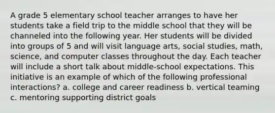 A grade 5 elementary school teacher arranges to have her students take a field trip to the middle school that they will be channeled into the following year. Her students will be divided into groups of 5 and will visit language arts, social studies, math, science, and computer classes throughout the day. Each teacher will include a short talk about middle-school expectations. This initiative is an example of which of the following professional interactions? a. college and career readiness b. vertical teaming c. mentoring supporting district goals