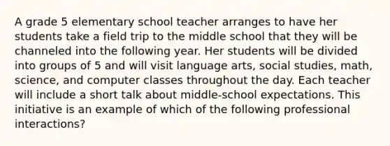 A grade 5 elementary school teacher arranges to have her students take a field trip to the middle school that they will be channeled into the following year. Her students will be divided into groups of 5 and will visit language arts, social studies, math, science, and computer classes throughout the day. Each teacher will include a short talk about middle-school expectations. This initiative is an example of which of the following professional interactions?