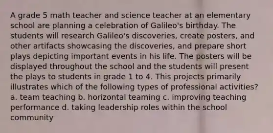 A grade 5 math teacher and science teacher at an elementary school are planning a celebration of Galileo's birthday. The students will research Galileo's discoveries, create posters, and other artifacts showcasing the discoveries, and prepare short plays depicting important events in his life. The posters will be displayed throughout the school and the students will present the plays to students in grade 1 to 4. This projects primarily illustrates which of the following types of professional activities? a. team teaching b. horizontal teaming c. improving teaching performance d. taking leadership roles within the school community