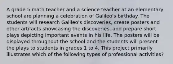 A grade 5 math teacher and a science teacher at an elementary school are planning a celebration of Galileo's birthday. The students will research Galileo's discoveries, create posters and other artifacts showcasing the discoveries, and prepare short plays depicting important events in his life. The posters will be displayed throughout the school and the students will present the plays to students in grades 1 to 4. This project primarily illustrates which of the following types of professional activities?