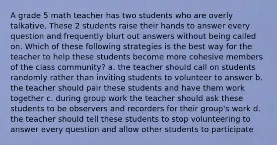 A grade 5 math teacher has two students who are overly talkative. These 2 students raise their hands to answer every question and frequently blurt out answers without being called on. Which of these following strategies is the best way for the teacher to help these students become more cohesive members of the class community? a. the teacher should call on students randomly rather than inviting students to volunteer to answer b. the teacher should pair these students and have them work together c. during group work the teacher should ask these students to be observers and recorders for their group's work d. the teacher should tell these students to stop volunteering to answer every question and allow other students to participate