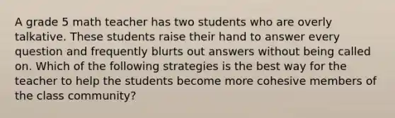 A grade 5 math teacher has two students who are overly talkative. These students raise their hand to answer every question and frequently blurts out answers without being called on. Which of the following strategies is the best way for the teacher to help the students become more cohesive members of the class community?