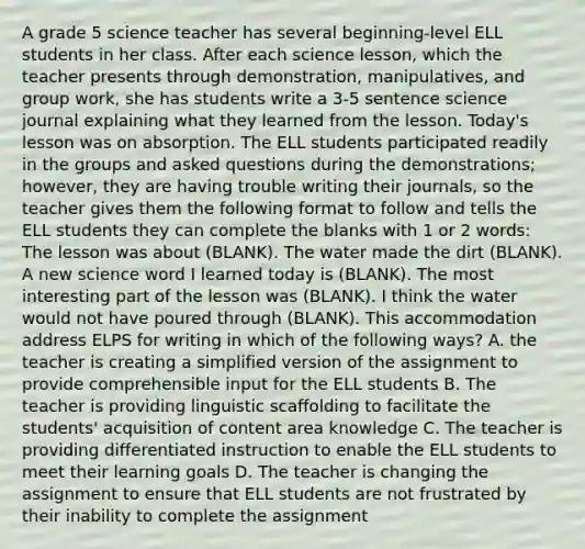 A grade 5 science teacher has several beginning-level ELL students in her class. After each science lesson, which the teacher presents through demonstration, manipulatives, and group work, she has students write a 3-5 sentence science journal explaining what they learned from the lesson. Today's lesson was on absorption. The ELL students participated readily in the groups and asked questions during the demonstrations; however, they are having trouble writing their journals, so the teacher gives them the following format to follow and tells the ELL students they can complete the blanks with 1 or 2 words: The lesson was about (BLANK). The water made the dirt (BLANK). A new science word I learned today is (BLANK). The most interesting part of the lesson was (BLANK). I think the water would not have poured through (BLANK). This accommodation address ELPS for writing in which of the following ways? A. the teacher is creating a simplified version of the assignment to provide comprehensible input for the ELL students B. The teacher is providing linguistic scaffolding to facilitate the students' acquisition of content area knowledge C. The teacher is providing differentiated instruction to enable the ELL students to meet their learning goals D. The teacher is changing the assignment to ensure that ELL students are not frustrated by their inability to complete the assignment