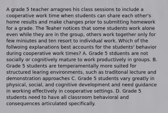 A grade 5 teacher arragnes his class sessions to include a cooperative work time when students can share each other's home results and make changes prior to submitting homework for a grade. The Teaher notices that some students work alone even while they are in the group, others work together only for few miniutes and ten resort to individual work. Which of the follwoing explanations best accounts for the students' behavior during cooperative work times? A. Grade 5 stduents are not socially or cognitively mature to work productively in groups. B. Grade 5 students are temperamentally more suited for structured learing environments, such as traditonal lecture and demonstration approaches C. Grade 5 students vary greatly in physical, social, and cognitive development and need guidance in working effectively in cooperative settings. D. Grade 5 students need to have all classroom behavioral and consequences articulated specifically.