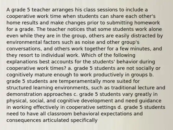 A grade 5 teacher arranges his class sessions to include a cooperative work time when students can share each other's home results and make changes prior to submitting homework for a grade. The teacher notices that some students work alone even while they are in the group, others are easily distracted by environmental factors such as noise and other group's conversations, and others work together for a few minutes, and they resort to individual work. Which of the following explanations best accounts for the students' behavior during cooperative work times? a. grade 5 students are not socially or cognitively mature enough to work productively in groups b. grade 5 students are temperamentally more suited for structured learning environments, such as traditional lecture and demonstration approaches c. grade 5 students vary greatly in physical, social, and cognitive development and need guidance in working effectively in cooperative settings d. grade 5 students need to have all classroom behavioral expectations and consequences articulated specifically