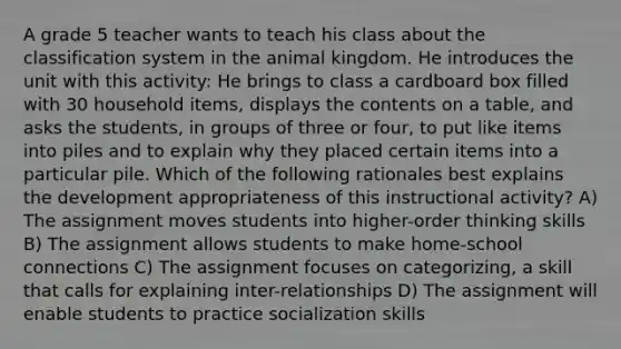 A grade 5 teacher wants to teach his class about the classification system in the animal kingdom. He introduces the unit with this activity: He brings to class a cardboard box filled with 30 household items, displays the contents on a table, and asks the students, in groups of three or four, to put like items into piles and to explain why they placed certain items into a particular pile. Which of the following rationales best explains the development appropriateness of this instructional activity? A) The assignment moves students into higher-order thinking skills B) The assignment allows students to make home-school connections C) The assignment focuses on categorizing, a skill that calls for explaining inter-relationships D) The assignment will enable students to practice socialization skills